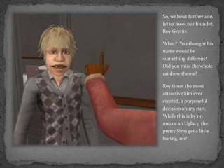 So, without further ado, let us meet our founder, Roy Geebiv.What?  You thought his name would be something different?  Did you miss the whole rainbow theme?Roy is not the most attractive Sim ever created, a purposeful decision on my part.  While this is by no means an Uglacy, the pretty Sims get a little boring, no?