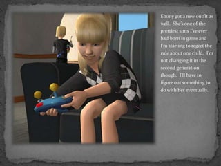 Ebony got a new outfit as well.  She’s one of the prettiest sims I’ve ever had born in game and I’m starting to regret the rule about one child.  I’m not changing it in the second generation though.  I’ll have to figure out something to do with her eventually.