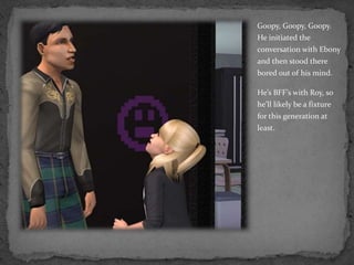 Goopy, Goopy, Goopy.  He initiated the conversation with Ebony and then stood there bored out of his mind.He’s BFF’s with Roy, so he’ll likely be a fixture for this generation at least.