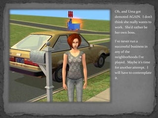 Oh, and Uma got demoted AGAIN.  I don’t think she really wants to work.  She’d rather be her own boss.  I’ve never run a successful business in any of the neighborhoods I’ve played.  Maybe it’s time for another attempt.  I will have to contemplate it.