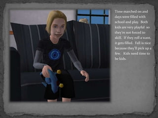 Time marched on and days were filled with school and play.  Both kids are very playful  so they’re not forced to skill.  If they roll a want, it gets filled.  Fall is nice because they’ll pick up a few.   Kids need time to be kids.