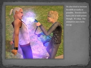 He also tried to increase his skills as easily as possible.  Townies don’t have a lot of skill points though.  It’s okay.  The animation just cracks me up.