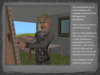 Roy immediately got to skill building so he could get a job and those all important promotions.Now is as good a time as any to list his stats.Roy is a Libra PoplularitySim with a LTW to have 20 best friends and a personality spread of  2/8/2/6/7.  His OTH is Arts & Crafts and his turn ons/turn off are red hair/cleaning and stink.He is employed in the politics career track.