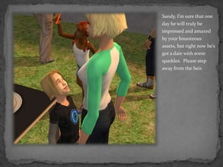 Sandy, I’m sure that one day he will truly be impressed and amazed by your bounteous assets, but right now he’s got a date with some sparkles.  Please step away from the heir.