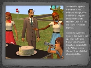 Their friends aged up with them as well.  Ironically enough, both who were at the party chose poodle skirts.  Meredith Chan is in the red.  Demi Howe is in the blue.Tessa is a playable and needs to be played to age up.  She’s really good friends with Obsidian though, so she probably will.  At least to teen.  Then we’ll see what their chemistry is like.