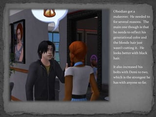 Obsidian got a makeover.  He needed to for several reasons.  The main one though is that he needs to reflect his generational color and the blonde hair just wasn’t cutting it.  He looks better with black hair.It also increased his bolts with Demi to two, which is the strongest he has with anyone so far.