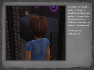 No matter how much I try to cut the guy a break, Checo Ramirez is creepy.  He took a bath, hogging the entire bathroom, then went to sleep in Obsidian’s bed.I think Tessa is embarrassed.