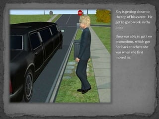 Roy is getting closer to the top of his career.  He got to go to work in the limo.  Uma was able to get two promotions, which got her back to where she was when she first moved in.