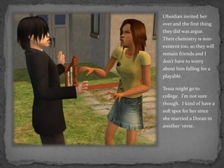 Obsidian invited her over and the first thing they did was argue.  Their chemistry is non-existent too, so they will remain friends and I don’t have to worry about him falling for a playable.Tessa might go to college.  I’m not sure though.  I kind of have a soft spot for her since she married a Doran in another ‘verse.