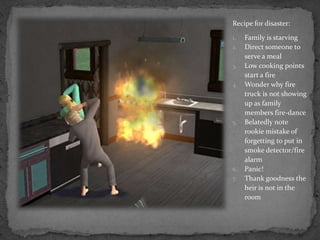 Recipe for disaster:Family is starvingDirect someone to serve a mealLow cooking points start a fireWonder why fire truck is not showing up as family members fire-danceBelatedly note rookie mistake of forgetting to put in smoke detector/fire alarmPanic!Thank goodness the heir is not in the room