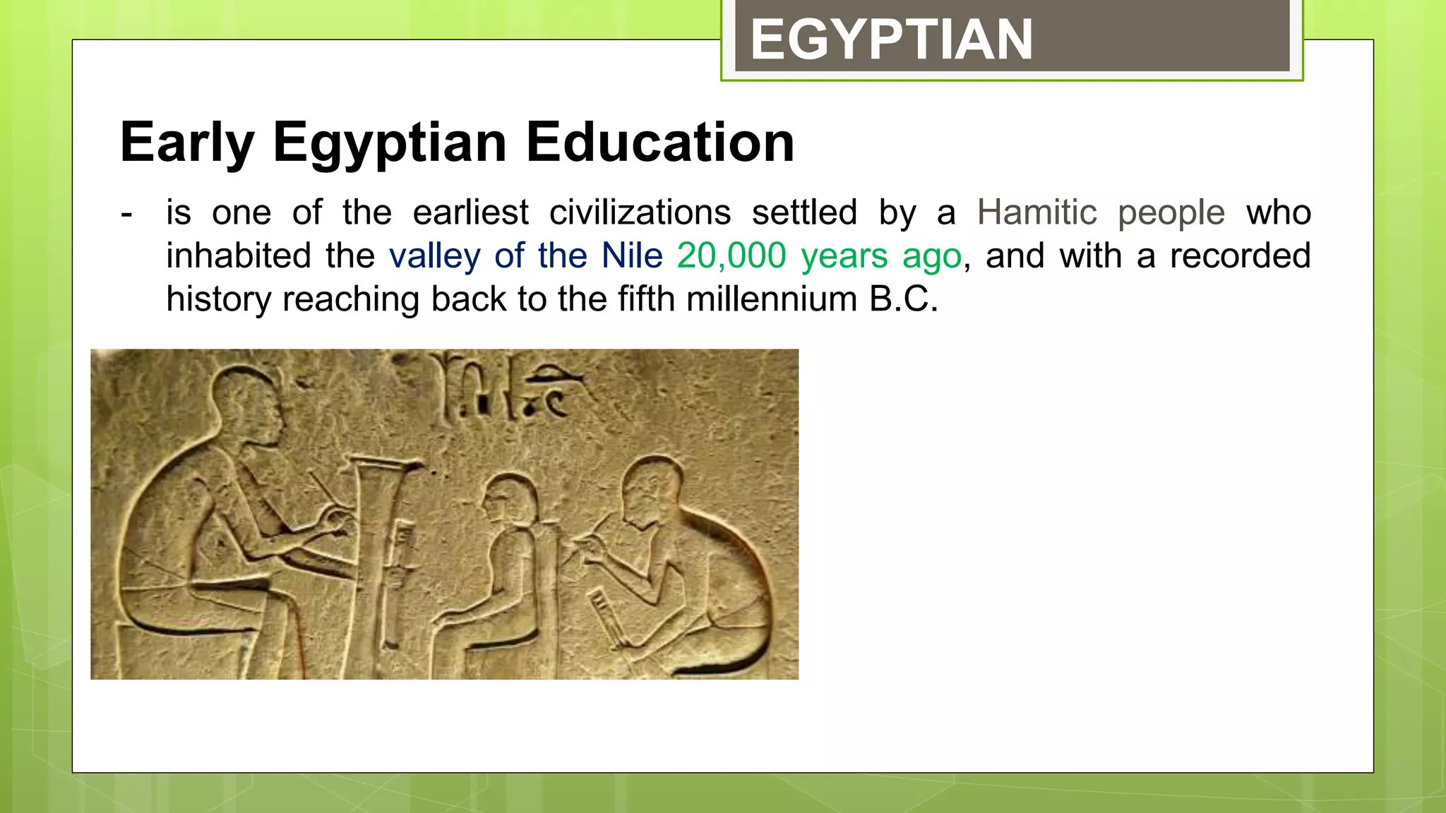 EGYPTIAN
Early Egyptian Education
- is one of the earliest civilizations settled by a Hamitic people who
inhabited the valley of the Nile 20,000 years ago, and with a recorded
history reaching back to the fifth millennium B.C.
 