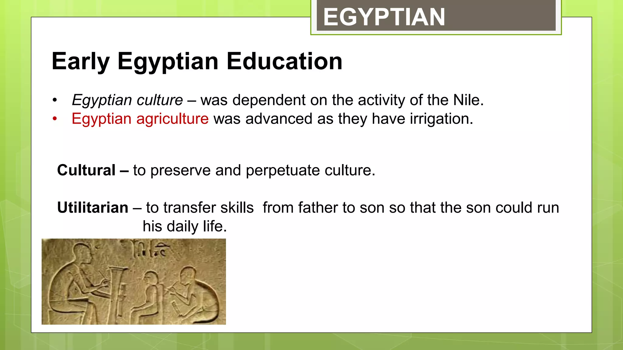 EGYPTIAN
Early Egyptian Education
• Egyptian culture – was dependent on the activity of the Nile.
• Egyptian agriculture was advanced as they have irrigation.
Cultural – to preserve and perpetuate culture.
Utilitarian – to transfer skills from father to son so that the son could run
his daily life.
 