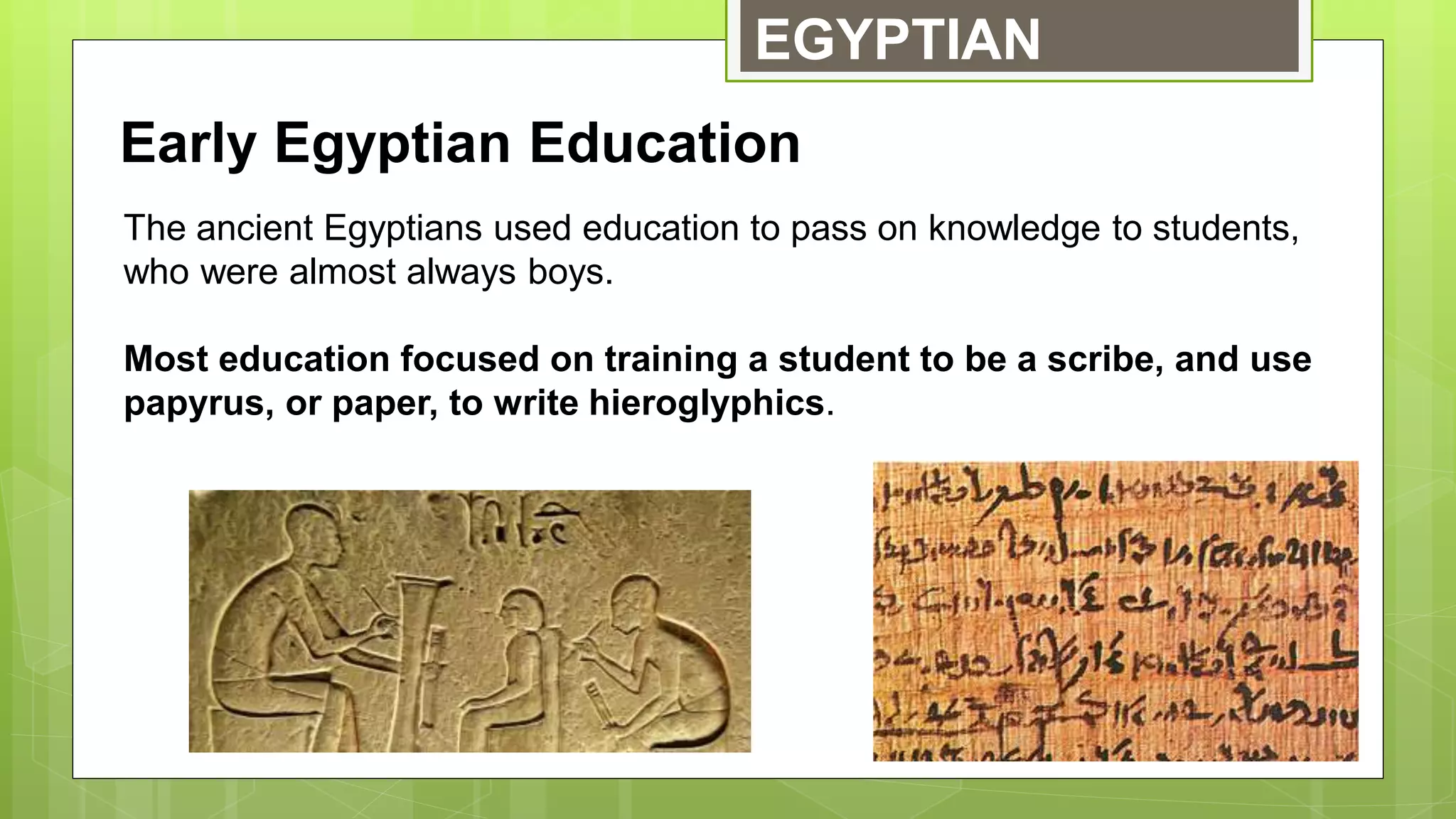 EGYPTIAN
Early Egyptian Education
The ancient Egyptians used education to pass on knowledge to students,
who were almost always boys.
Most education focused on training a student to be a scribe, and use
papyrus, or paper, to write hieroglyphics.
 
