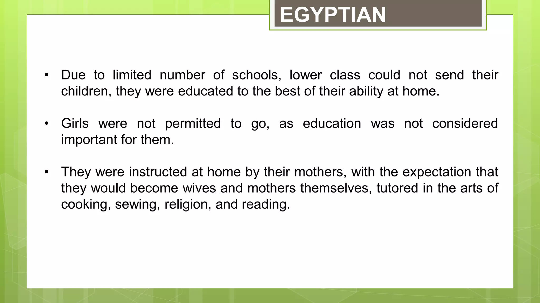 EGYPTIAN
• Due to limited number of schools, lower class could not send their
children, they were educated to the best of their ability at home.
• Girls were not permitted to go, as education was not considered
important for them.
• They were instructed at home by their mothers, with the expectation that
they would become wives and mothers themselves, tutored in the arts of
cooking, sewing, religion, and reading.
 
