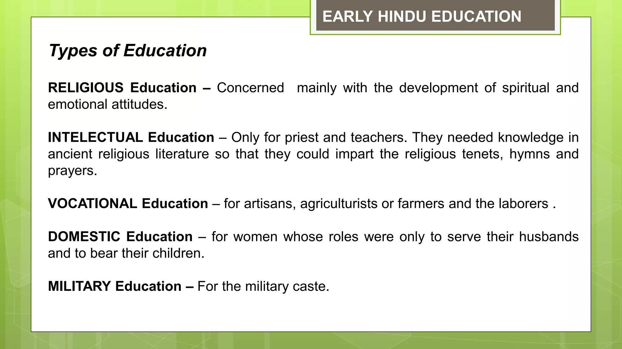 EARLY HINDU EDUCATION
Types of Education
RELIGIOUS Education – Concerned mainly with the development of spiritual and
emotional attitudes.
INTELECTUAL Education – Only for priest and teachers. They needed knowledge in
ancient religious literature so that they could impart the religious tenets, hymns and
prayers.
VOCATIONAL Education – for artisans, agriculturists or farmers and the laborers .
DOMESTIC Education – for women whose roles were only to serve their husbands
and to bear their children.
MILITARY Education – For the military caste.
 