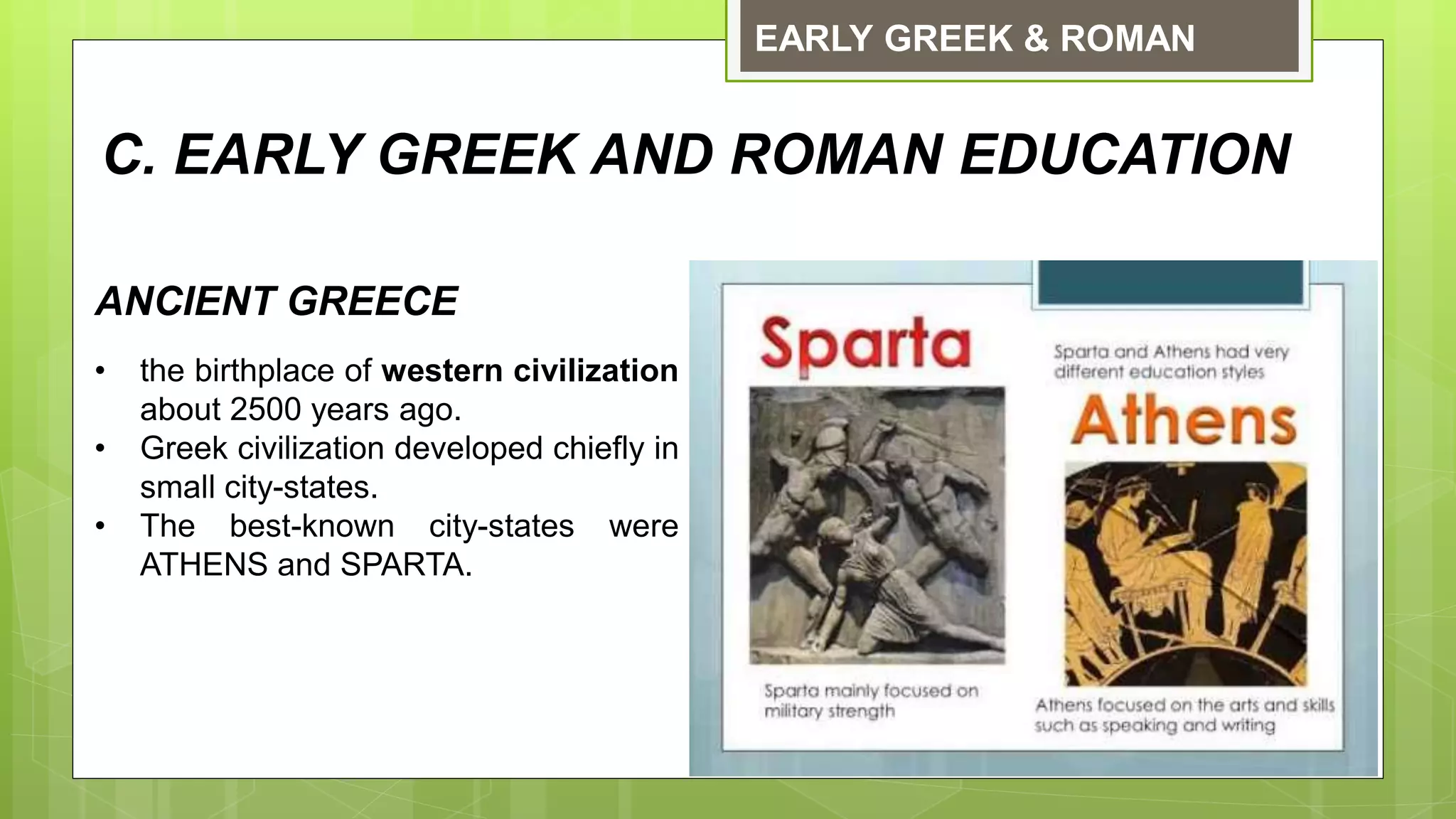 EARLY GREEK & ROMAN
ANCIENT GREECE
• the birthplace of western civilization
about 2500 years ago.
• Greek civilization developed chiefly in
small city-states.
• The best-known city-states were
ATHENS and SPARTA.
C. EARLY GREEK AND ROMAN EDUCATION
 