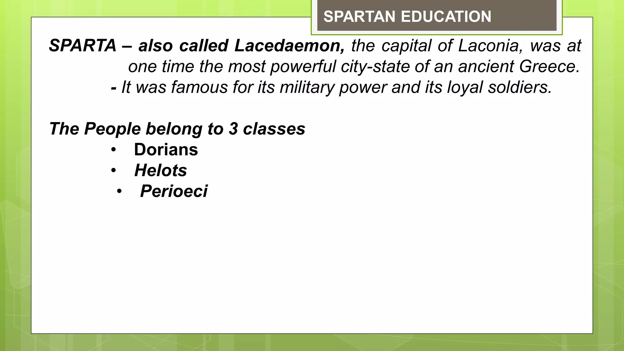 SPARTAN EDUCATION
SPARTA – also called Lacedaemon, the capital of Laconia, was at
one time the most powerful city-state of an ancient Greece.
- It was famous for its military power and its loyal soldiers.
The People belong to 3 classes
• Dorians
• Helots
• Perioeci
 