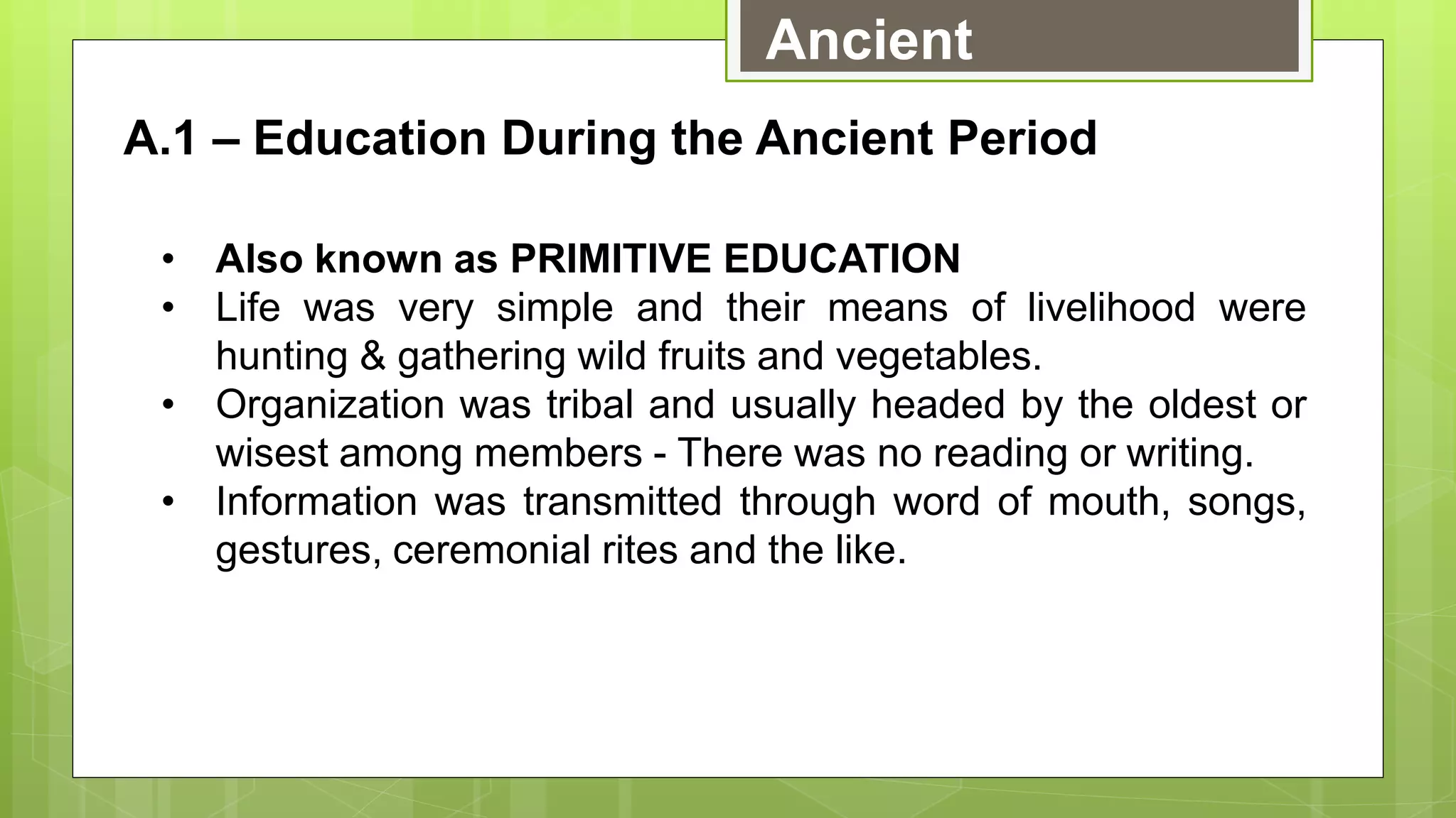 Ancient
A.1 – Education During the Ancient Period
• Also known as PRIMITIVE EDUCATION
• Life was very simple and their means of livelihood were
hunting & gathering wild fruits and vegetables.
• Organization was tribal and usually headed by the oldest or
wisest among members - There was no reading or writing.
• Information was transmitted through word of mouth, songs,
gestures, ceremonial rites and the like.
 