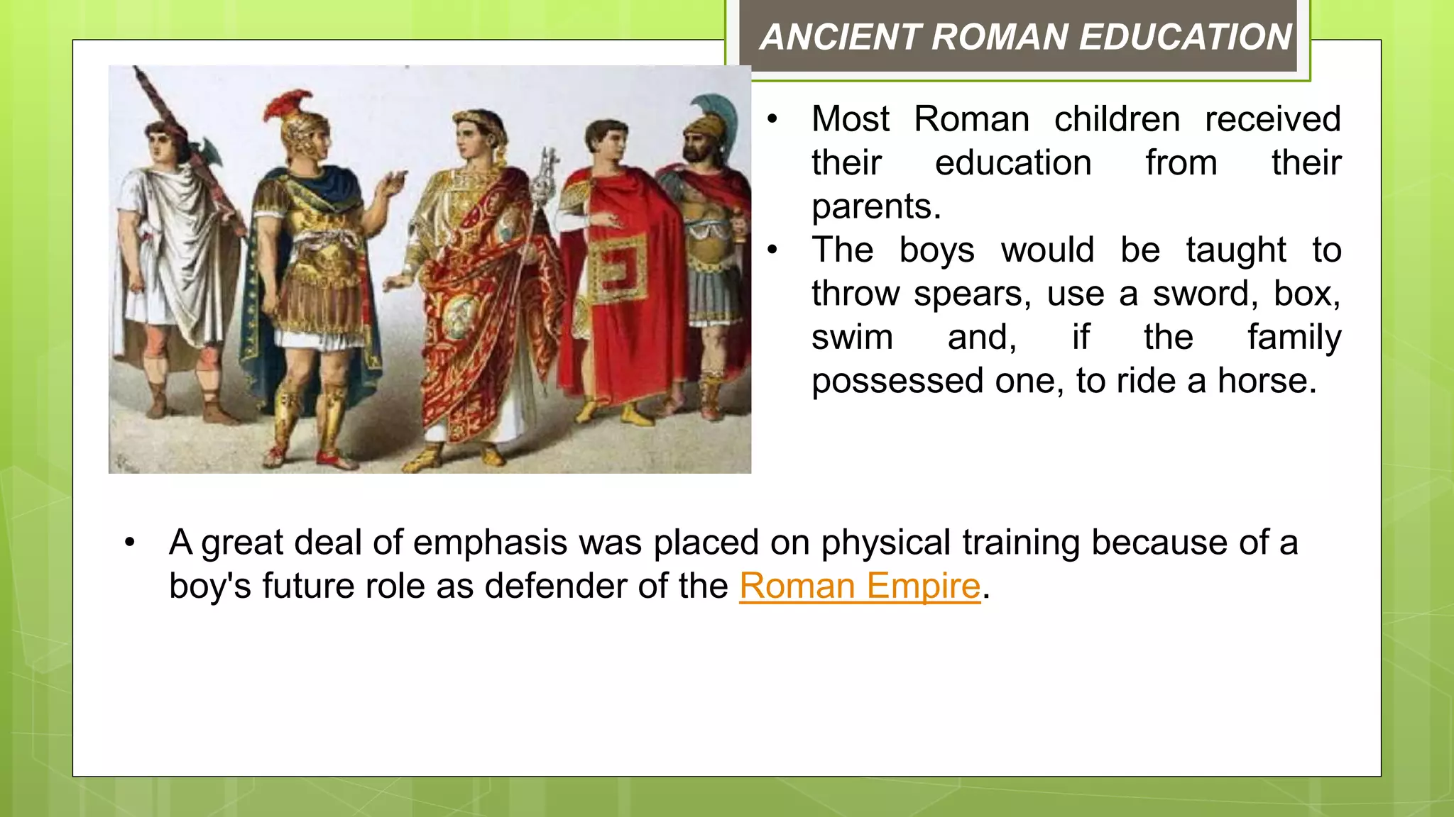 ANCIENT ROMAN EDUCATION
• Most Roman children received
their education from their
parents.
• The boys would be taught to
throw spears, use a sword, box,
swim and, if the family
possessed one, to ride a horse.
• A great deal of emphasis was placed on physical training because of a
boy's future role as defender of the Roman Empire.
 