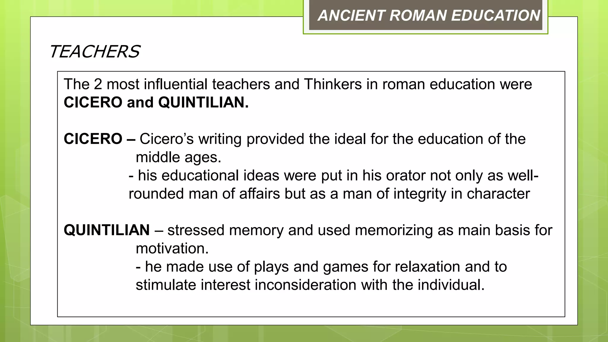 ANCIENT ROMAN EDUCATION
TEACHERS
The 2 most influential teachers and Thinkers in roman education were
CICERO and QUINTILIAN.
CICERO – Cicero’s writing provided the ideal for the education of the
middle ages.
- his educational ideas were put in his orator not only as well-
rounded man of affairs but as a man of integrity in character
QUINTILIAN – stressed memory and used memorizing as main basis for
motivation.
- he made use of plays and games for relaxation and to
stimulate interest inconsideration with the individual.
 