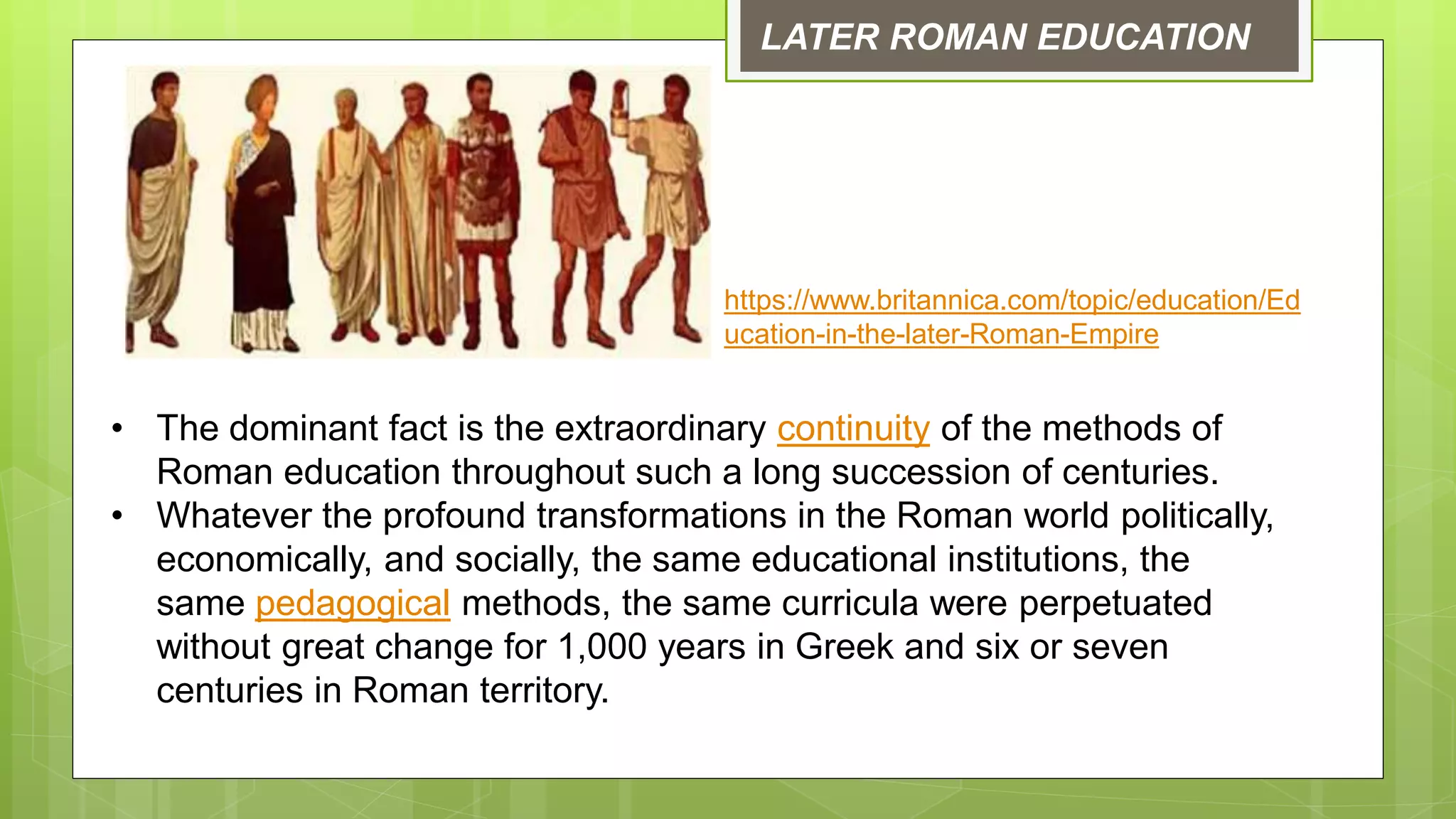 LATER ROMAN EDUCATION
• The dominant fact is the extraordinary continuity of the methods of
Roman education throughout such a long succession of centuries.
• Whatever the profound transformations in the Roman world politically,
economically, and socially, the same educational institutions, the
same pedagogical methods, the same curricula were perpetuated
without great change for 1,000 years in Greek and six or seven
centuries in Roman territory.
https://www.britannica.com/topic/education/Ed
ucation-in-the-later-Roman-Empire
 