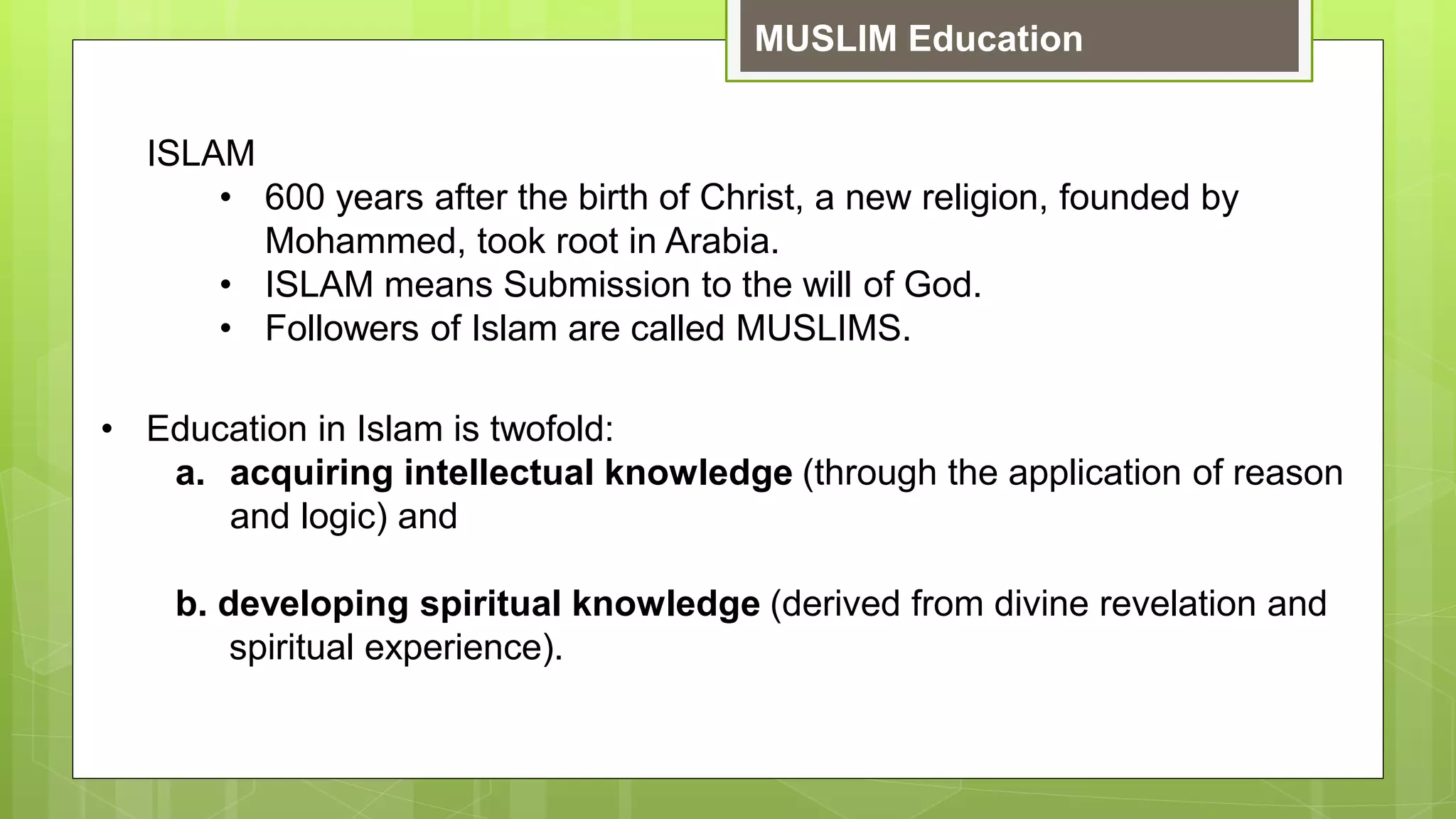 MUSLIM Education
ISLAM
• 600 years after the birth of Christ, a new religion, founded by
Mohammed, took root in Arabia.
• ISLAM means Submission to the will of God.
• Followers of Islam are called MUSLIMS.
• Education in Islam is twofold:
a. acquiring intellectual knowledge (through the application of reason
and logic) and
b. developing spiritual knowledge (derived from divine revelation and
spiritual experience).
 