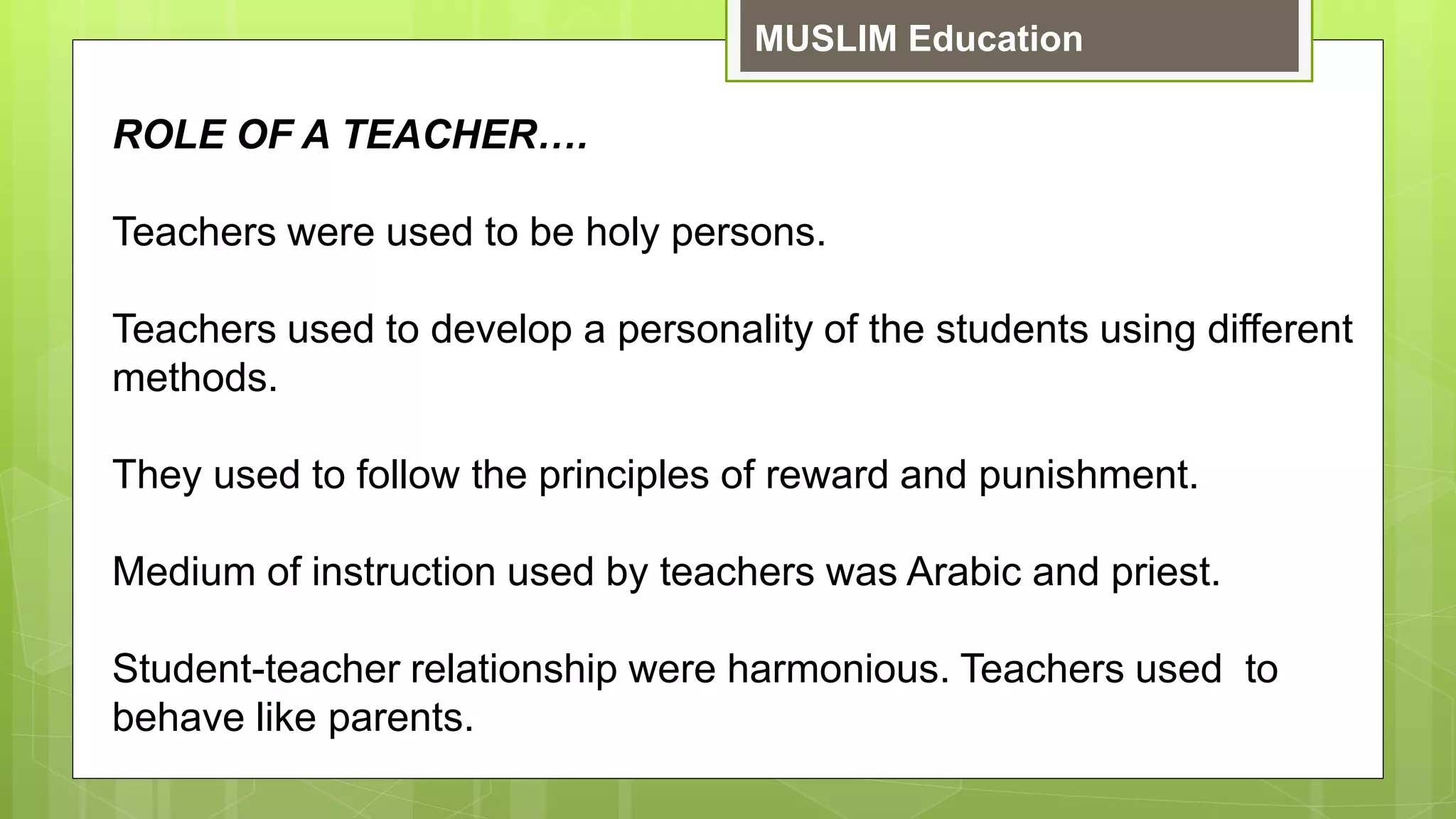 MUSLIM Education
ROLE OF A TEACHER….
Teachers were used to be holy persons.
Teachers used to develop a personality of the students using different
methods.
They used to follow the principles of reward and punishment.
Medium of instruction used by teachers was Arabic and priest.
Student-teacher relationship were harmonious. Teachers used to
behave like parents.
 