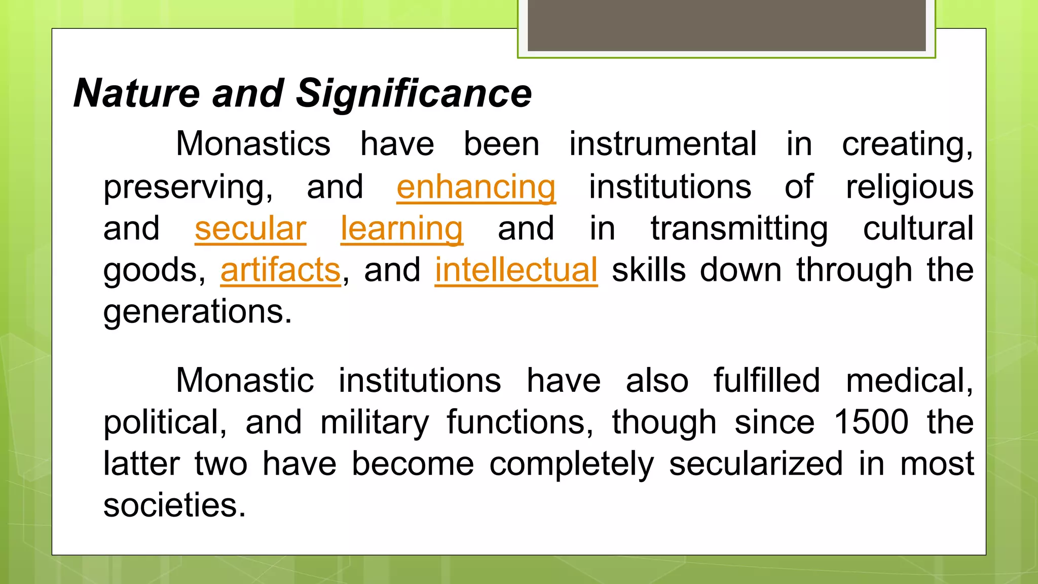 Nature and Significance
Monastics have been instrumental in creating,
preserving, and enhancing institutions of religious
and secular learning and in transmitting cultural
goods, artifacts, and intellectual skills down through the
generations.
Monastic institutions have also fulfilled medical,
political, and military functions, though since 1500 the
latter two have become completely secularized in most
societies.
 