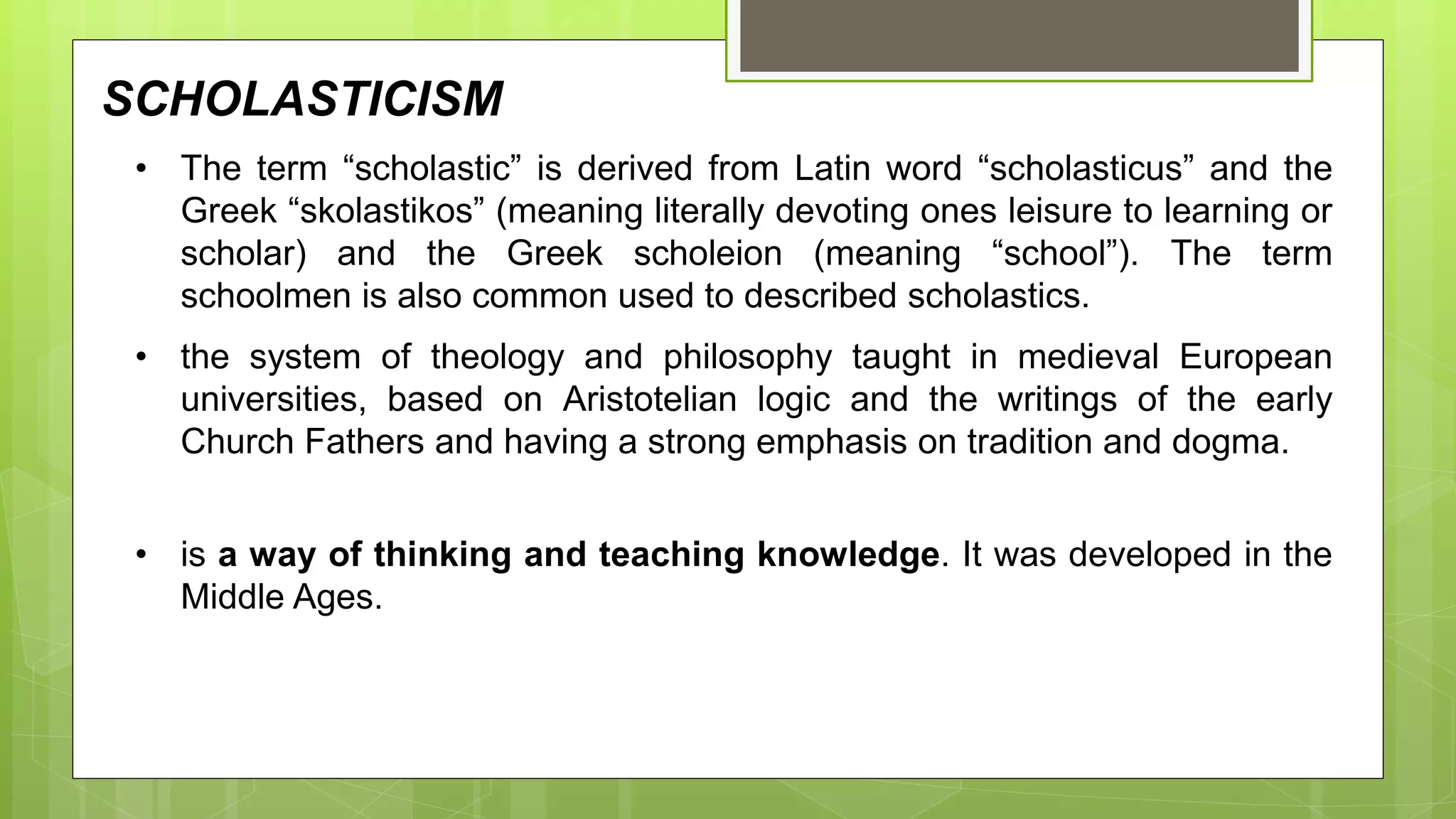 SCHOLASTICISM
• the system of theology and philosophy taught in medieval European
universities, based on Aristotelian logic and the writings of the early
Church Fathers and having a strong emphasis on tradition and dogma.
• is a way of thinking and teaching knowledge. It was developed in the
Middle Ages.
• The term “scholastic” is derived from Latin word “scholasticus” and the
Greek “skolastikos” (meaning literally devoting ones leisure to learning or
scholar) and the Greek scholeion (meaning “school”). The term
schoolmen is also common used to described scholastics.
 