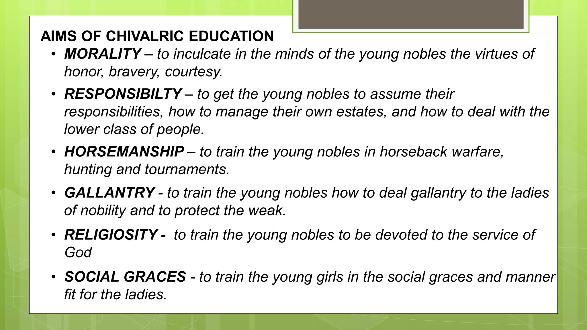 AIMS OF CHIVALRIC EDUCATION
• MORALITY – to inculcate in the minds of the young nobles the virtues of
honor, bravery, courtesy.
• RESPONSIBILTY – to get the young nobles to assume their
responsibilities, how to manage their own estates, and how to deal with the
lower class of people.
• HORSEMANSHIP – to train the young nobles in horseback warfare,
hunting and tournaments.
• GALLANTRY - to train the young nobles how to deal gallantry to the ladies
of nobility and to protect the weak.
• RELIGIOSITY - to train the young nobles to be devoted to the service of
God
• SOCIAL GRACES - to train the young girls in the social graces and manner
fit for the ladies.
 