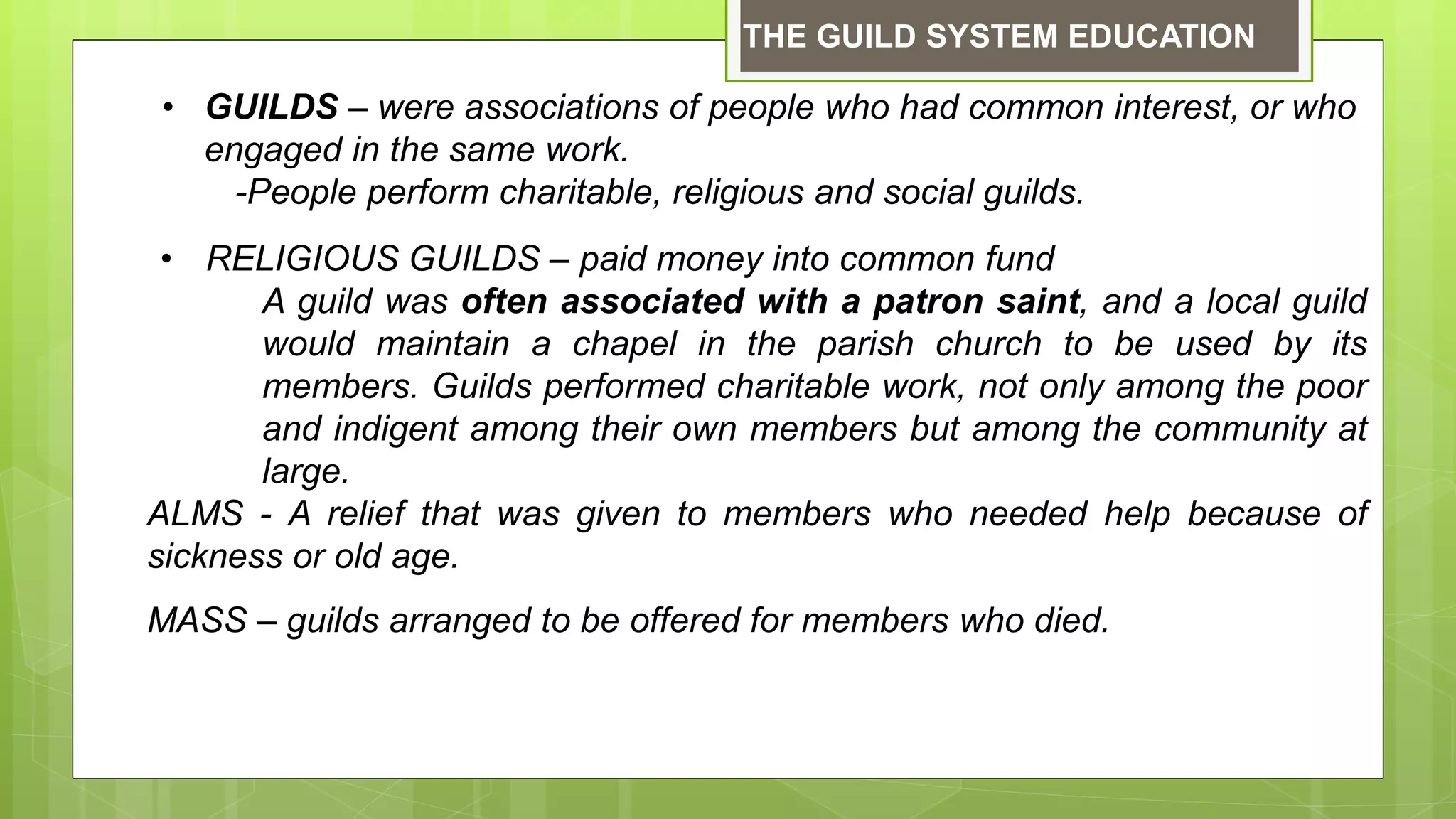 • GUILDS – were associations of people who had common interest, or who
engaged in the same work.
-People perform charitable, religious and social guilds.
• RELIGIOUS GUILDS – paid money into common fund
A guild was often associated with a patron saint, and a local guild
would maintain a chapel in the parish church to be used by its
members. Guilds performed charitable work, not only among the poor
and indigent among their own members but among the community at
large.
ALMS - A relief that was given to members who needed help because of
sickness or old age.
MASS – guilds arranged to be offered for members who died.
THE GUILD SYSTEM EDUCATION
 