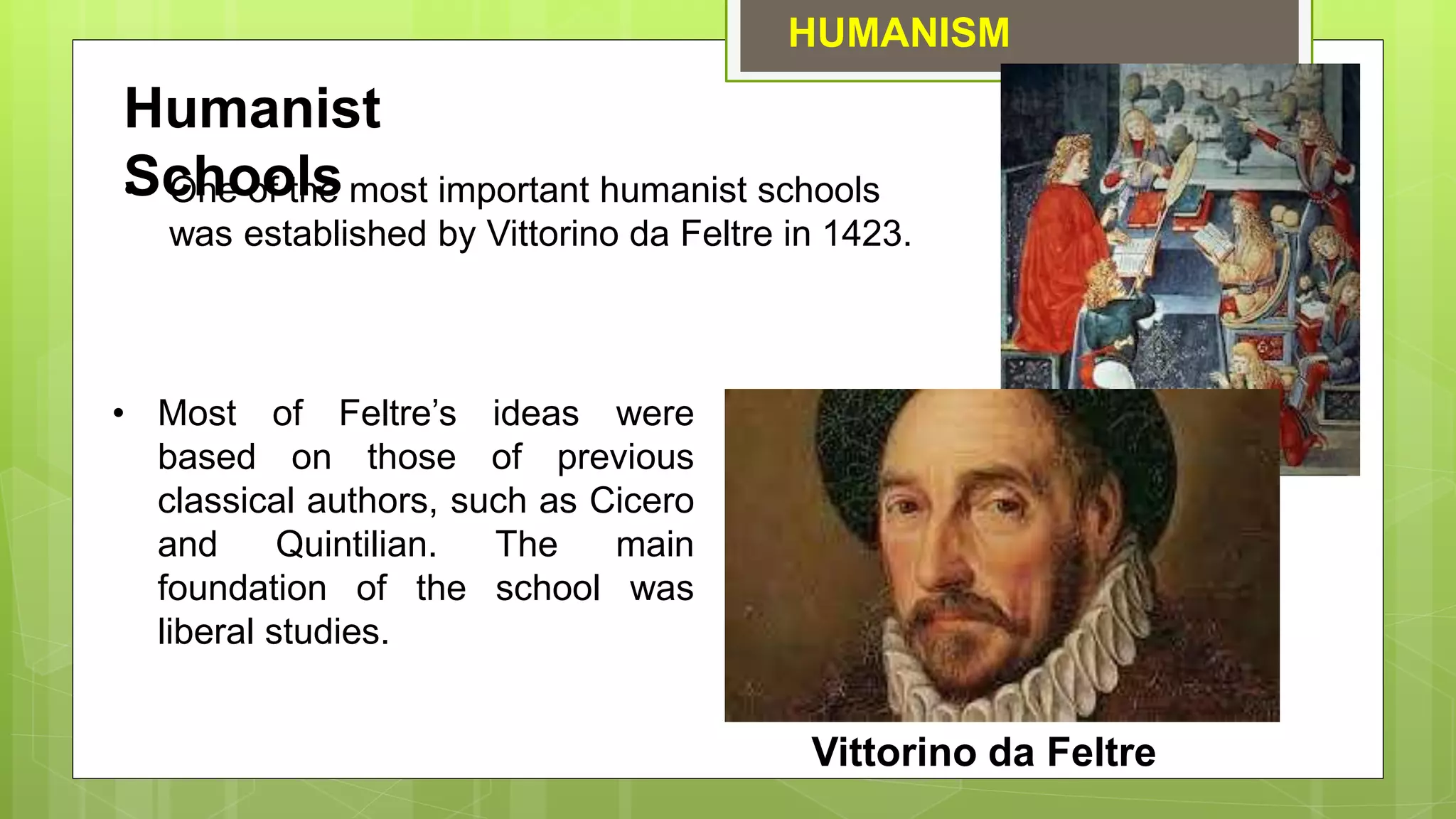 HUMANISM
Vittorino da Feltre
Humanist
Schools
• One of the most important humanist schools
was established by Vittorino da Feltre in 1423.
• Most of Feltre’s ideas were
based on those of previous
classical authors, such as Cicero
and Quintilian. The main
foundation of the school was
liberal studies.
 