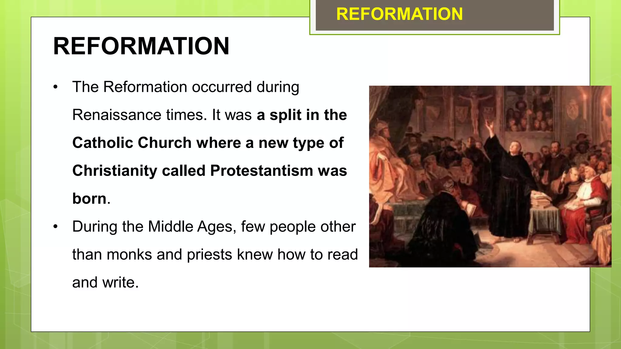 REFORMATION
REFORMATION
• The Reformation occurred during
Renaissance times. It was a split in the
Catholic Church where a new type of
Christianity called Protestantism was
born.
• During the Middle Ages, few people other
than monks and priests knew how to read
and write.
 