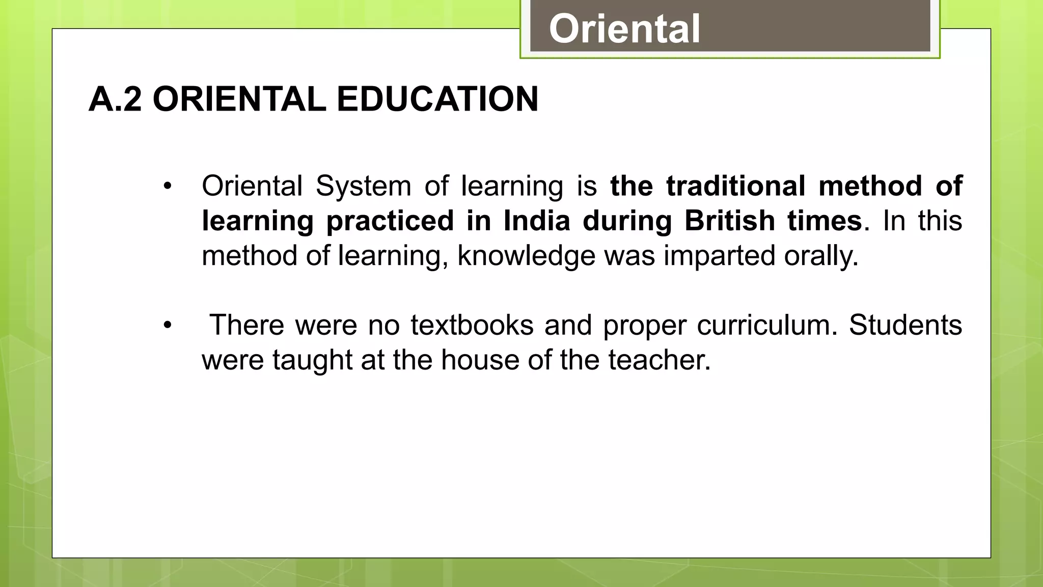 Oriental
A.2 ORIENTAL EDUCATION
• Oriental System of learning is the traditional method of
learning practiced in India during British times. In this
method of learning, knowledge was imparted orally.
• There were no textbooks and proper curriculum. Students
were taught at the house of the teacher.
 