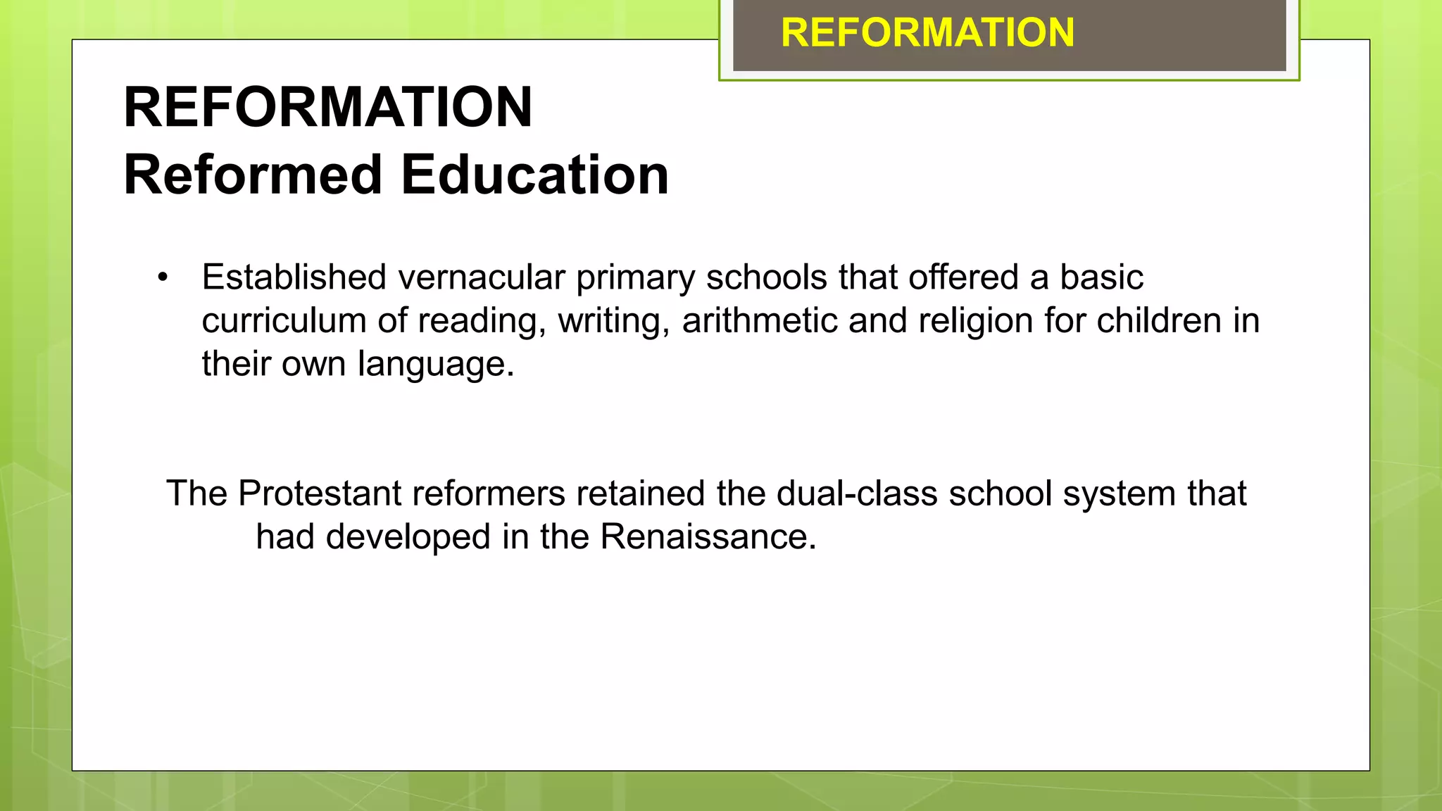 REFORMATION
REFORMATION
Reformed Education
• Established vernacular primary schools that offered a basic
curriculum of reading, writing, arithmetic and religion for children in
their own language.
The Protestant reformers retained the dual-class school system that
had developed in the Renaissance.
 