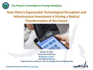 How China’s Exponential Technological Disruption and
Infrastructure Investment is Driving a Radical
Transformation of the Future
Copyright All Rights Reserved By Pamir Law Group
 
October 25, 2018
Gainey Ranch Golf Club
By Nicholas V. Chen*
nchen@pamirlaw.com
* Special thanks to Jeffrey Fu, Josie Tai, Mengfei Shen and George Shen
The Phoenix Committee on Foreign Relations
 
