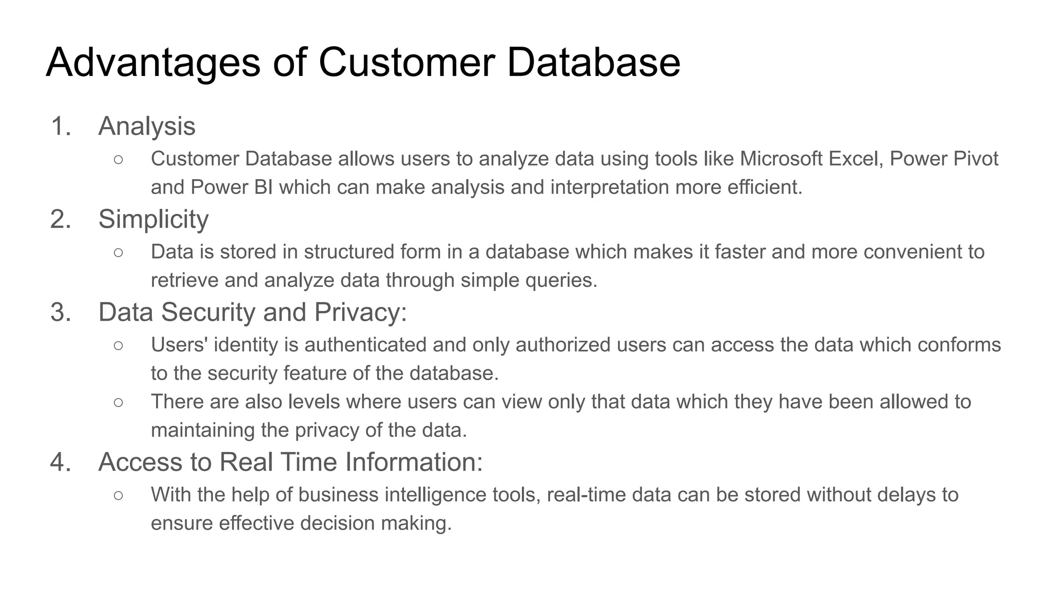Advantages of Customer Database
1. Analysis
○ Customer Database allows users to analyze data using tools like Microsoft Excel, Power Pivot
and Power BI which can make analysis and interpretation more efficient.
2. Simplicity
○ Data is stored in structured form in a database which makes it faster and more convenient to
retrieve and analyze data through simple queries.
3. Data Security and Privacy:
○ Users' identity is authenticated and only authorized users can access the data which conforms
to the security feature of the database.
○ There are also levels where users can view only that data which they have been allowed to
maintaining the privacy of the data.
4. Access to Real Time Information:
○ With the help of business intelligence tools, real-time data can be stored without delays to
ensure effective decision making.
 