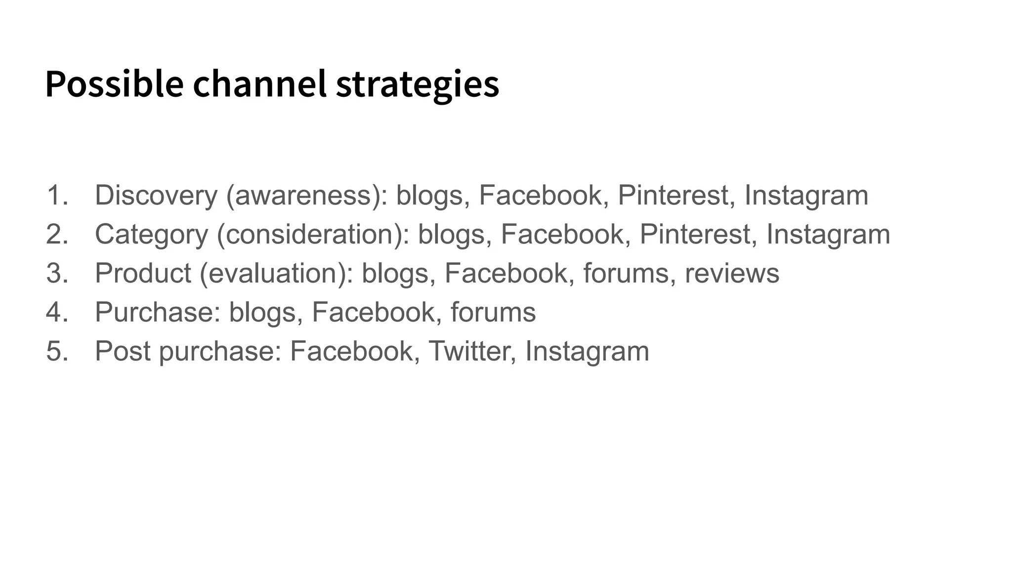 1. Discovery (awareness): blogs, Facebook, Pinterest, Instagram
2. Category (consideration): blogs, Facebook, Pinterest, Instagram
3. Product (evaluation): blogs, Facebook, forums, reviews
4. Purchase: blogs, Facebook, forums
5. Post purchase: Facebook, Twitter, Instagram
 
