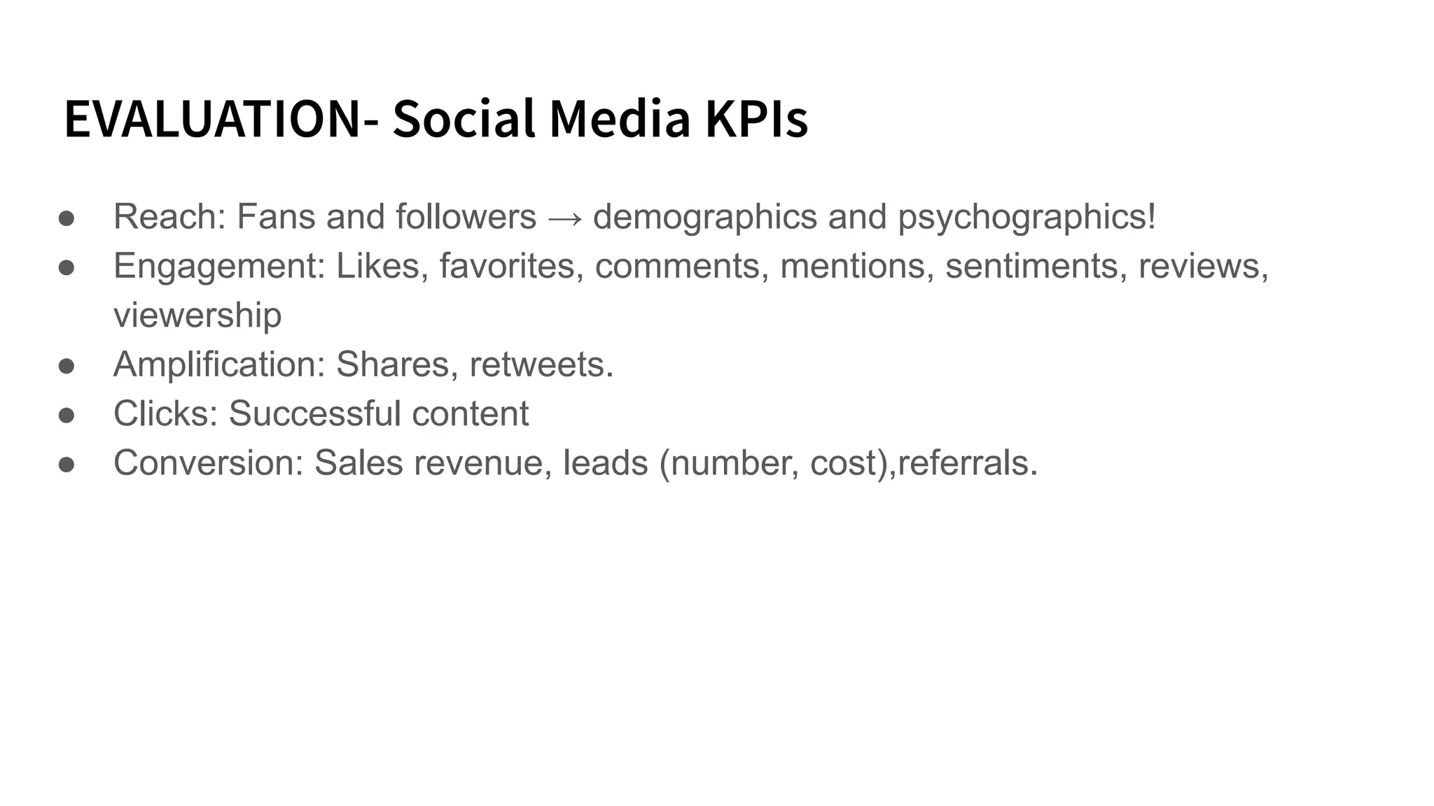 ● Reach: Fans and followers → demographics and psychographics!
● Engagement: Likes, favorites, comments, mentions, sentiments, reviews,
viewership
● Amplification: Shares, retweets.
● Clicks: Successful content
● Conversion: Sales revenue, leads (number, cost),referrals.
 