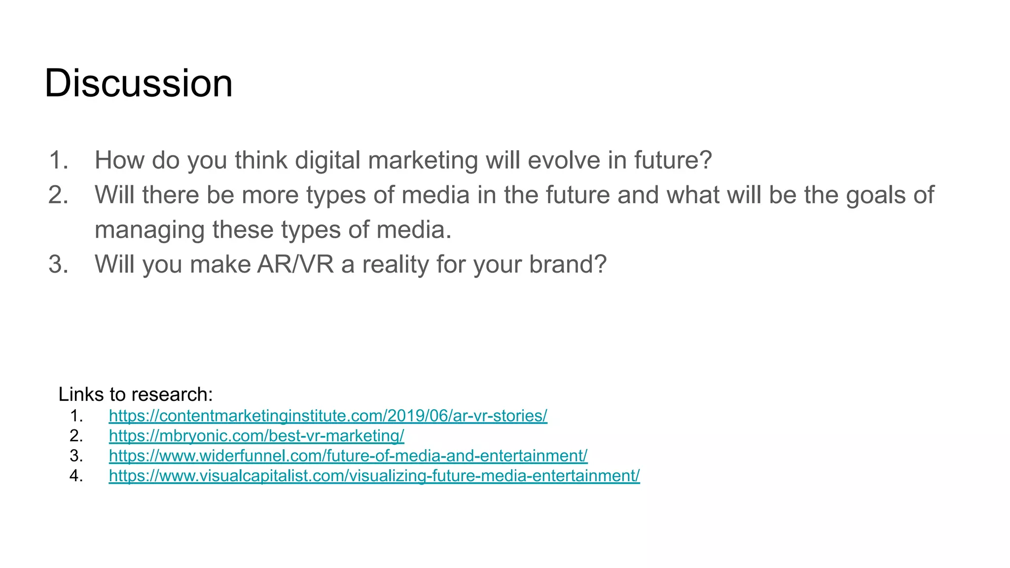 Discussion
1. How do you think digital marketing will evolve in future?
2. Will there be more types of media in the future and what will be the goals of
managing these types of media.
3. Will you make AR/VR a reality for your brand?
Links to research:
1. https://contentmarketinginstitute.com/2019/06/ar-vr-stories/
2. https://mbryonic.com/best-vr-marketing/
3. https://www.widerfunnel.com/future-of-media-and-entertainment/
4. https://www.visualcapitalist.com/visualizing-future-media-entertainment/
 