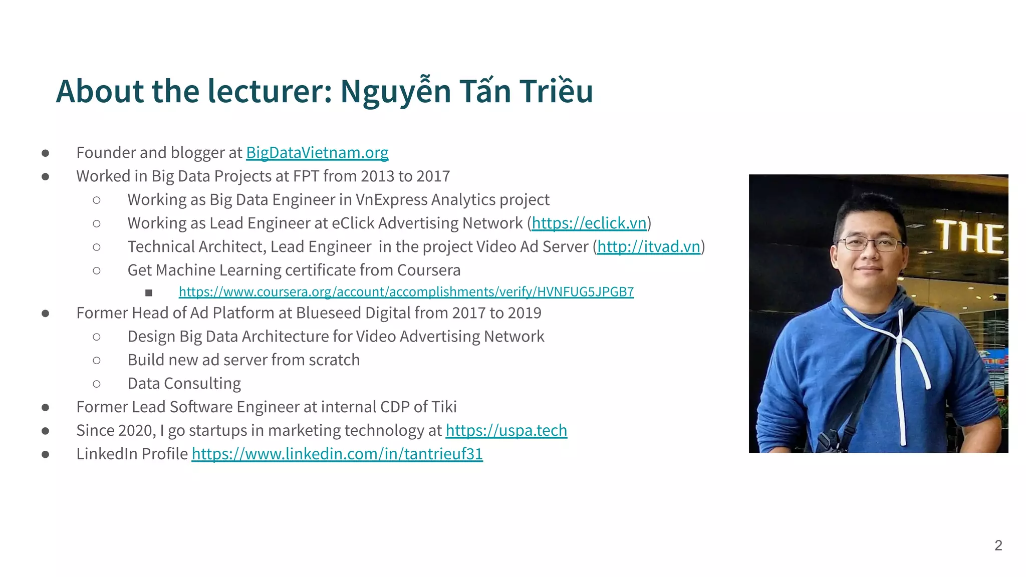 ● Founder and blogger at BigDataVietnam.org
● Worked in Big Data Projects at FPT from 2013 to 2017
○ Working as Big Data Engineer in VnExpress Analytics project
○ Working as Lead Engineer at eClick Advertising Network (https://eclick.vn)
○ Technical Architect, Lead Engineer in the project Video Ad Server (http://itvad.vn)
○ Get Machine Learning certificate from Coursera
■ https://www.coursera.org/account/accomplishments/verify/HVNFUG5JPGB7
● Former Head of Ad Platform at Blueseed Digital from 2017 to 2019
○ Design Big Data Architecture for Video Advertising Network
○ Build new ad server from scratch
○ Data Consulting
● Former Lead Software Engineer at internal CDP of Tiki
● Since 2020, I go startups in marketing technology at https://uspa.tech
● LinkedIn Profile https://www.linkedin.com/in/tantrieuf31
2
 