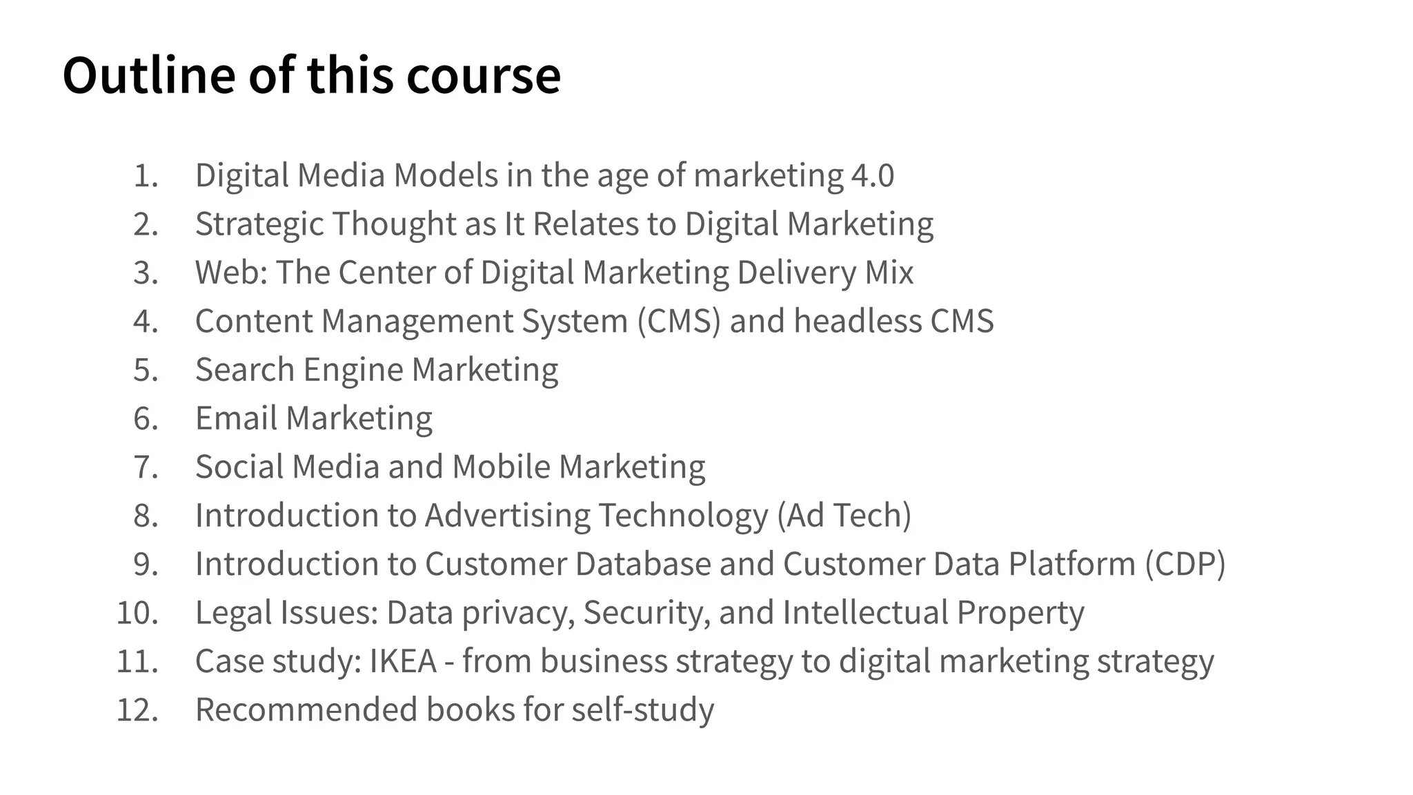 1. Digital Media Models in the age of marketing 4.0
2. Strategic Thought as It Relates to Digital Marketing
3. Web: The Center of Digital Marketing Delivery Mix
4. Content Management System (CMS) and headless CMS
5. Search Engine Marketing
6. Email Marketing
7. Social Media and Mobile Marketing
8. Introduction to Advertising Technology (Ad Tech)
9. Introduction to Customer Database and Customer Data Platform (CDP)
10. Legal Issues: Data privacy, Security, and Intellectual Property
11. Case study: IKEA - from business strategy to digital marketing strategy
12. Recommended books for self-study
 