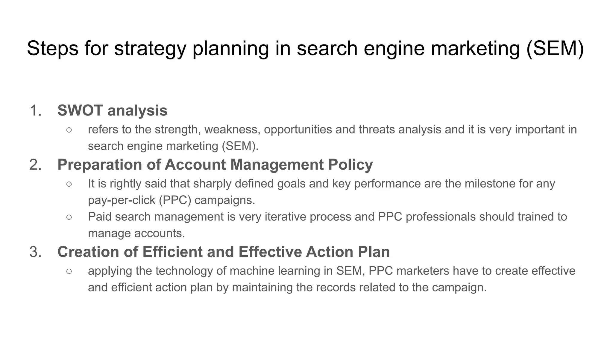 Steps for strategy planning in search engine marketing (SEM)
1. SWOT analysis
○ refers to the strength, weakness, opportunities and threats analysis and it is very important in
search engine marketing (SEM).
2. Preparation of Account Management Policy
○ It is rightly said that sharply defined goals and key performance are the milestone for any
pay-per-click (PPC) campaigns.
○ Paid search management is very iterative process and PPC professionals should trained to
manage accounts.
3. Creation of Efficient and Effective Action Plan
○ applying the technology of machine learning in SEM, PPC marketers have to create effective
and efficient action plan by maintaining the records related to the campaign.
 