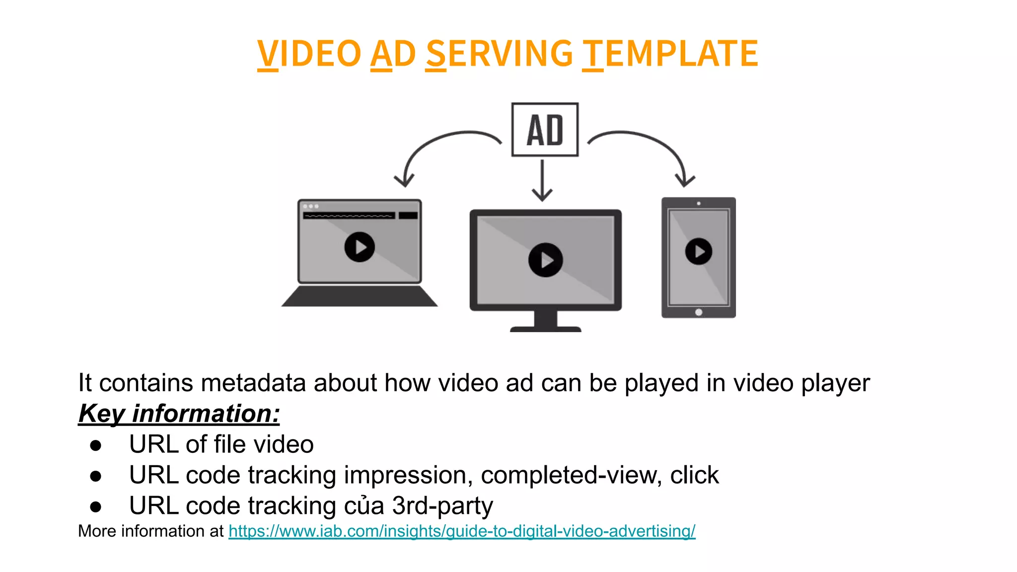 It contains metadata about how video ad can be played in video player
Key information:
● URL of file video
● URL code tracking impression, completed-view, click
● URL code tracking của 3rd-party
More information at https://www.iab.com/insights/guide-to-digital-video-advertising/
 