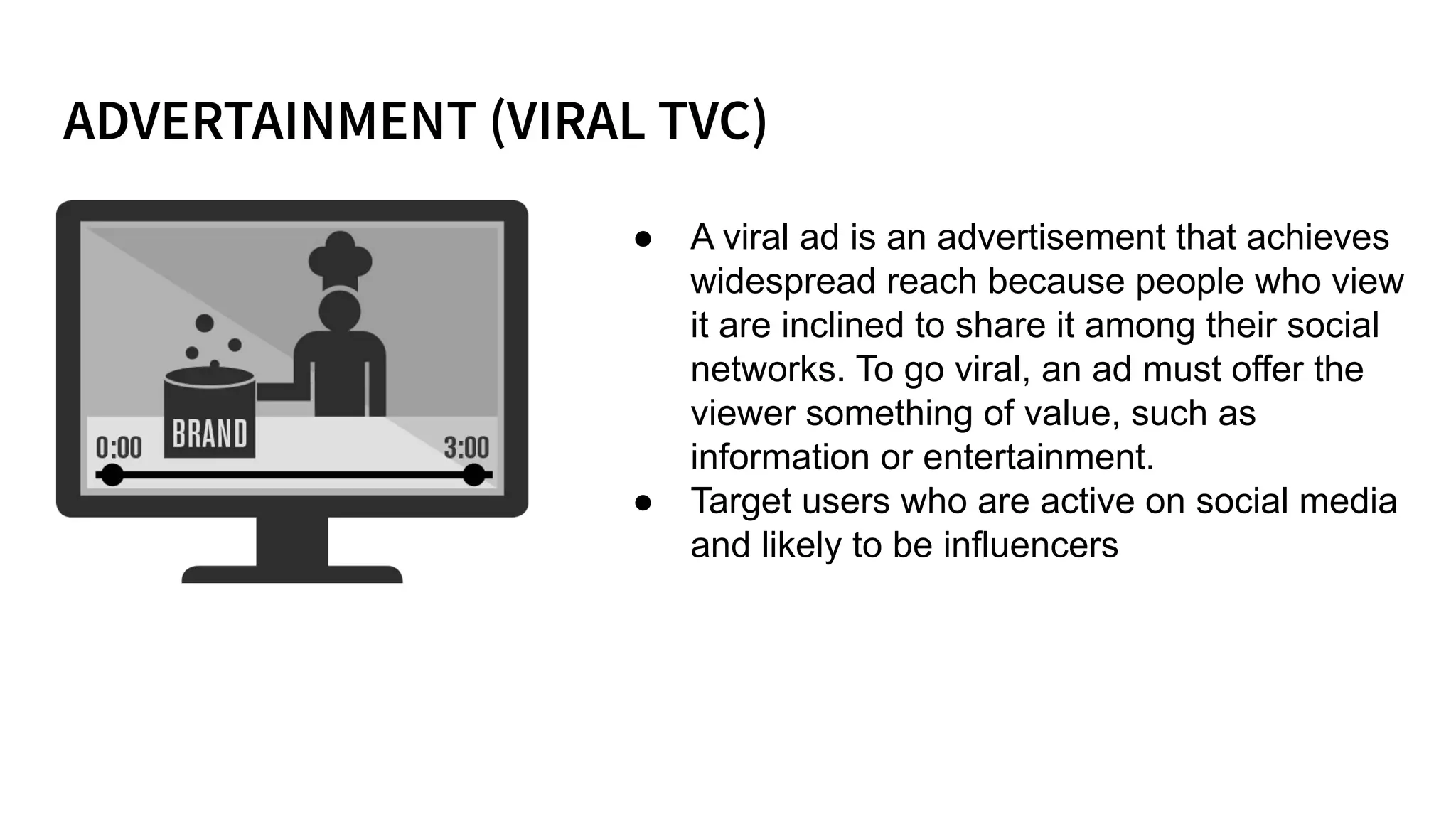 ● A viral ad is an advertisement that achieves
widespread reach because people who view
it are inclined to share it among their social
networks. To go viral, an ad must offer the
viewer something of value, such as
information or entertainment.
● Target users who are active on social media
and likely to be influencers
 