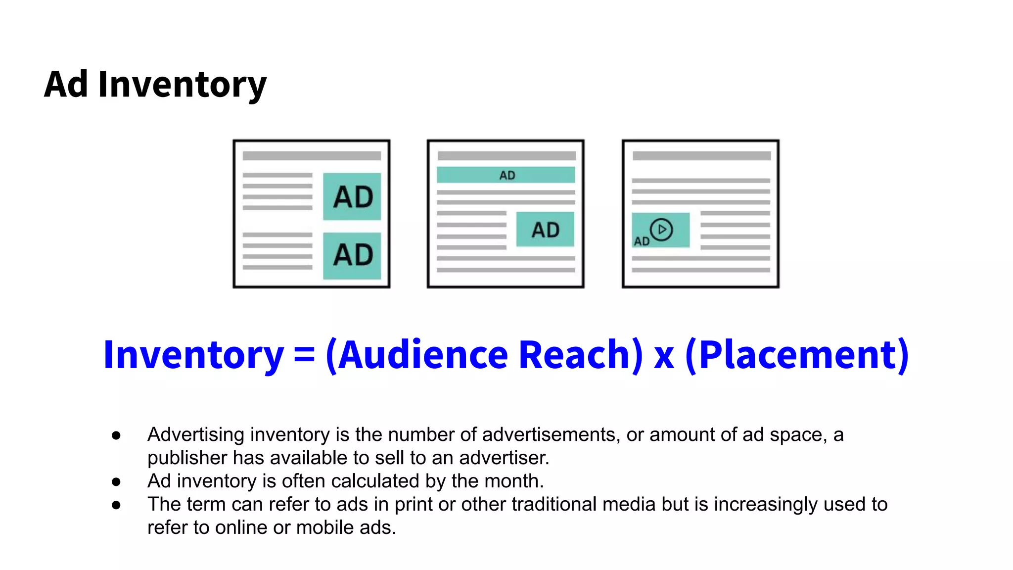 Ad Inventory
Inventory = (Audience Reach) x (Placement)
● Advertising inventory is the number of advertisements, or amount of ad space, a
publisher has available to sell to an advertiser.
● Ad inventory is often calculated by the month.
● The term can refer to ads in print or other traditional media but is increasingly used to
refer to online or mobile ads.
 