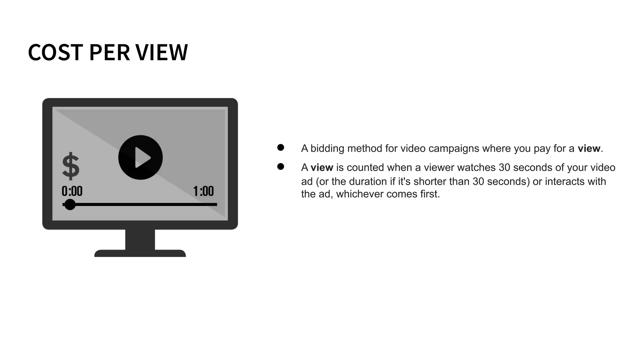 ● A bidding method for video campaigns where you pay for a view.
● A view is counted when a viewer watches 30 seconds of your video
ad (or the duration if it's shorter than 30 seconds) or interacts with
the ad, whichever comes first.
 