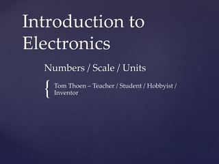 {
Introduction to
Electronics
Numbers / Scale / Units
Tom Thoen – Teacher / Student / Hobbyist /
Inventor
 