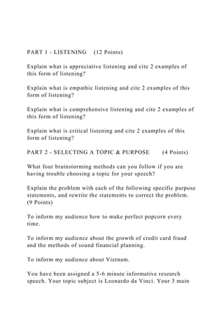 PART 1 - LISTENING (12 Points)
Explain what is appreciative listening and cite 2 examples of
this form of listening?
Explain what is empathic listening and cite 2 examples of this
form of listening?
Explain what is comprehensive listening and cite 2 examples of
this form of listening?
Explain what is critical listening and cite 2 examples of this
form of listening?
PART 2 - SELECTING A TOPIC & PURPOSE (4 Points)
What four brainstorming methods can you follow if you are
having trouble choosing a topic for your speech?
Explain the problem with each of the following specific purpose
statements, and rewrite the statements to correct the problem.
(9 Points)
To inform my audience how to make perfect popcorn every
time.
To inform my audience about the growth of credit card fraud
and the methods of sound financial planning.
To inform my audience about Vietnam.
You have been assigned a 5-6 minute informative research
speech. Your topic subject is Leonardo da Vinci. Your 3 main
 
