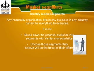 Market segments
Identify market segments
Any hospitality organisation, like in any business in any industry,
cannot be everything to everyone.
It must:
• Break down the potential audience into
segments with similar characteristics
• Choose those segments they
believe will be the focus of their efforts
Slide 17DEDY WIJAYANTO
 